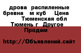 дрова, распиленные бревна 7 м.куб. › Цена ­ 4 500 - Тюменская обл., Тюмень г. Другое » Продам   